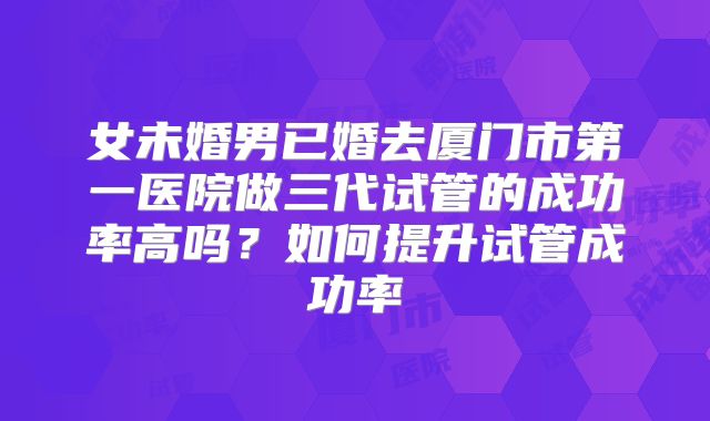 女未婚男已婚去厦门市第一医院做三代试管的成功率高吗?如何提升试管成功率