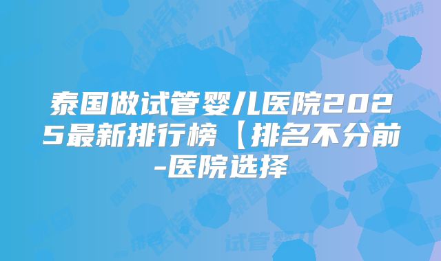 泰国做试管婴儿医院2025最新排行榜【排名不分前-医院选择