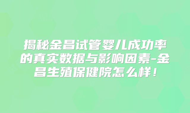 揭秘金昌试管婴儿成功率的真实数据与影响因素-金昌生殖保健院怎么样!