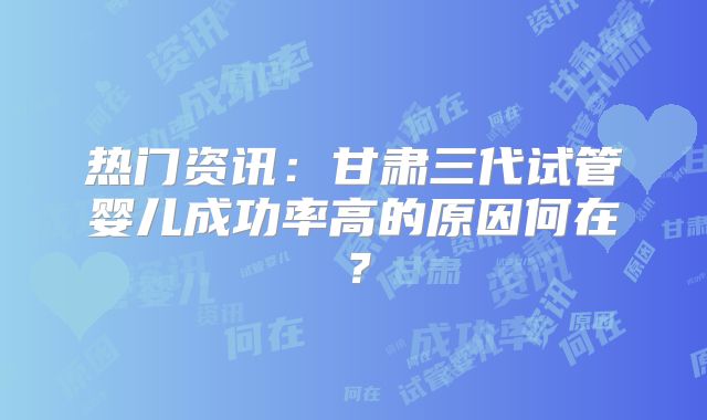 热门资讯：甘肃三代试管婴儿成功率高的原因何在？