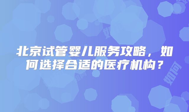 北京试管婴儿服务攻略，如何选择合适的医疗机构？