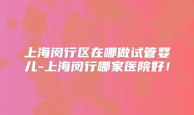 上海闵行区在哪做试管婴儿-上海闵行哪家医院好！