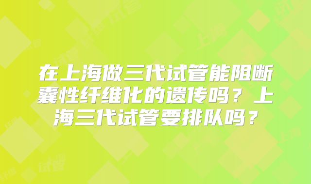 在上海做三代试管能阻断囊性纤维化的遗传吗？上海三代试管要排队吗？