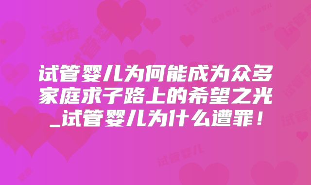 试管婴儿为何能成为众多家庭求子路上的希望之光_试管婴儿为什么遭罪！