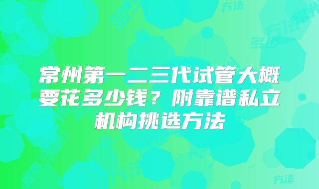 常州第一二三代试管大概要花多少钱？附靠谱私立机构挑选方法