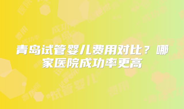 青岛试管婴儿费用对比？哪家医院成功率更高