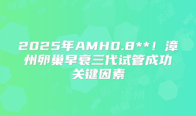 2025年AMH0.8**！漳州卵巢早衰三代试管成功关键因素