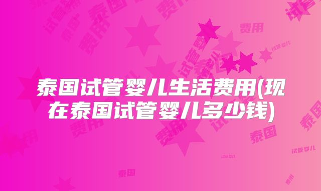 泰国试管婴儿生活费用(现在泰国试管婴儿多少钱)