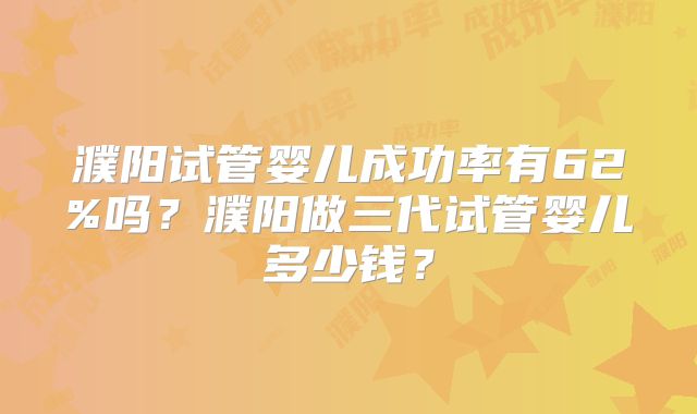 濮阳试管婴儿成功率有62%吗？濮阳做三代试管婴儿多少钱？