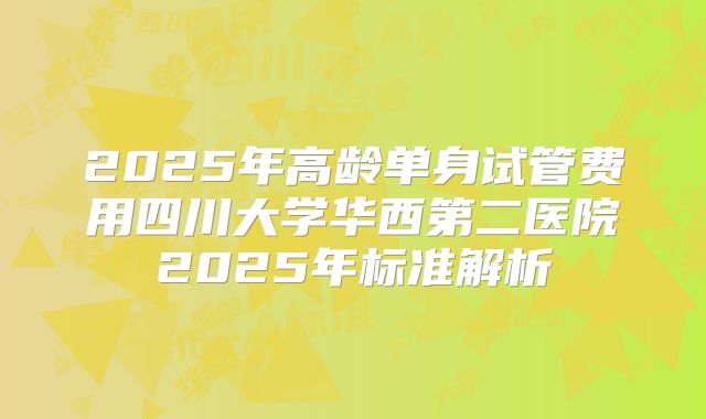 2025年高龄单身试管费用四川大学华西第二医院2025年标准解析