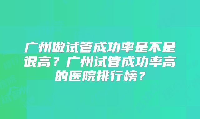 广州做试管成功率是不是很高？广州试管成功率高的医院排行榜？