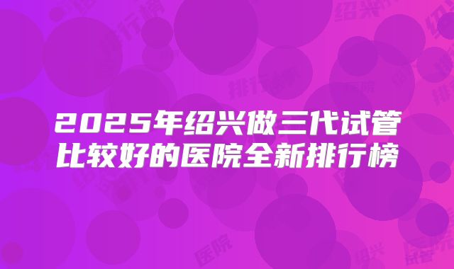 2025年绍兴做三代试管比较好的医院全新排行榜