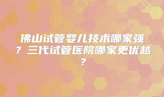 佛山试管婴儿技术哪家强？三代试管医院哪家更优越？