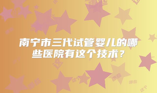 南宁市三代试管婴儿的哪些医院有这个技术?