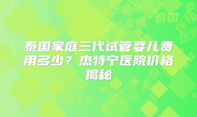 泰国家庭三代试管婴儿费用多少？杰特宁医院价格揭秘