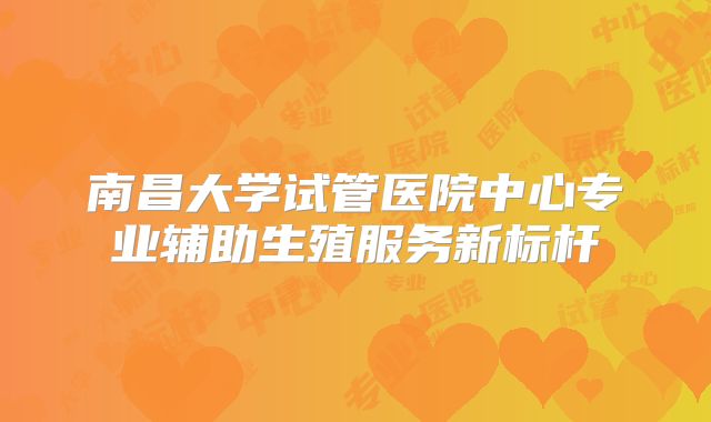 南昌大学试管医院中心专业辅助生殖服务新标杆