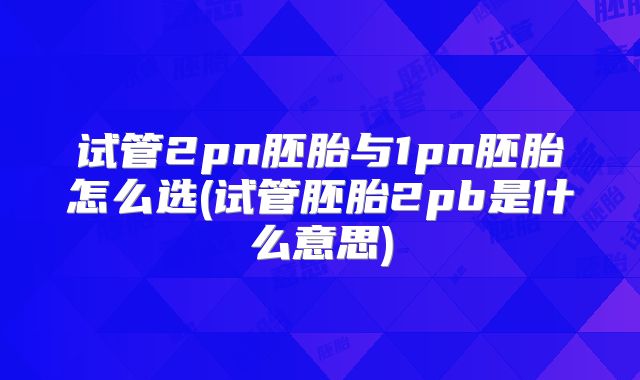 试管2pn胚胎与1pn胚胎怎么选(试管胚胎2pb是什么意思)