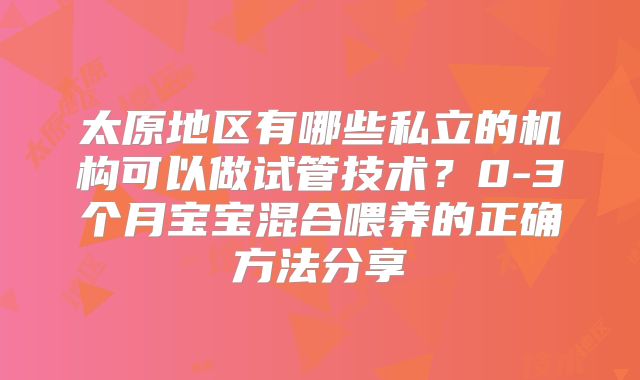 太原地区有哪些私立的机构可以做试管技术?0-3个月宝宝混合喂养的正确方法分享