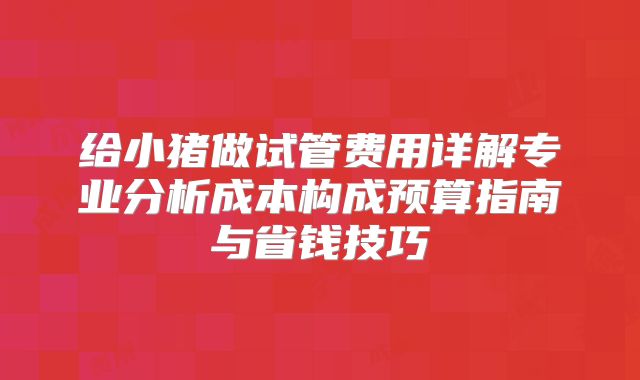 给小猪做试管费用详解专业分析成本构成预算指南与省钱技巧