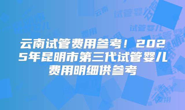 云南试管费用参考！2025年昆明市第三代试管婴儿费用明细供参考