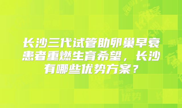 长沙三代试管助卵巢早衰患者重燃生育希望，长沙有哪些优势方案？