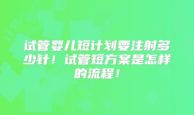 试管婴儿短计划要注射多少针！试管短方案是怎样的流程！