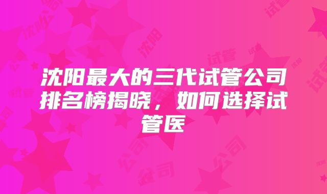 沈阳最大的三代试管公司排名榜揭晓,如何选择试管医