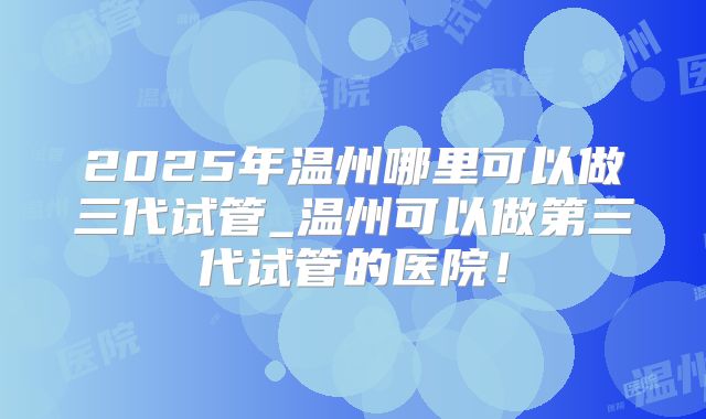 2025年温州哪里可以做三代试管_温州可以做第三代试管的医院！