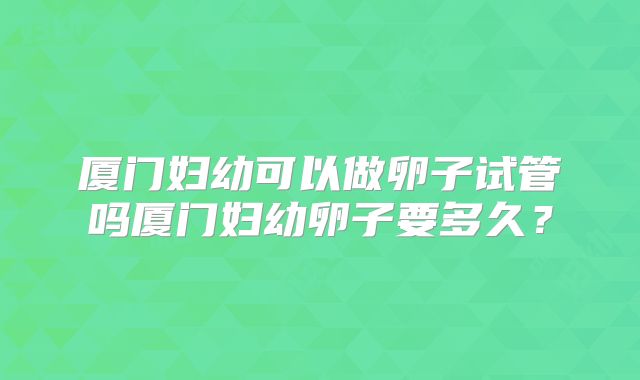 厦门妇幼可以做卵子试管吗厦门妇幼卵子要多久？