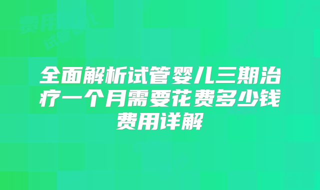 全面解析试管婴儿三期治疗一个月需要花费多少钱费用详解