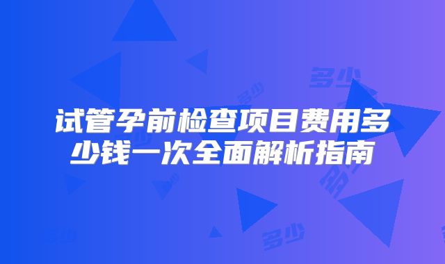 试管孕前检查项目费用多少钱一次全面解析指南