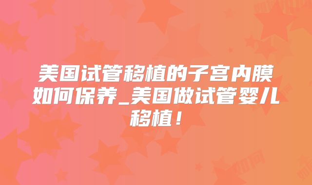 美国试管移植的子宫内膜如何保养_美国做试管婴儿移植！