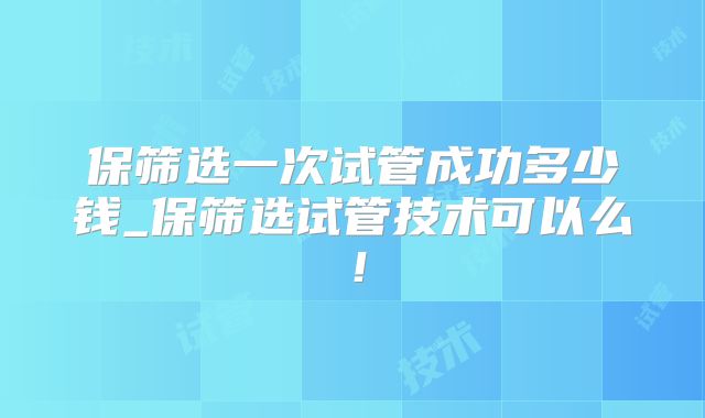 保筛选一次试管成功多少钱_保筛选试管技术可以么!