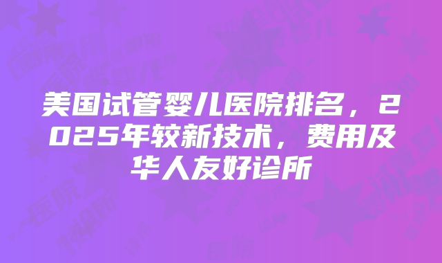 美国试管婴儿医院排名,2025年较新技术,费用及华人友好诊所