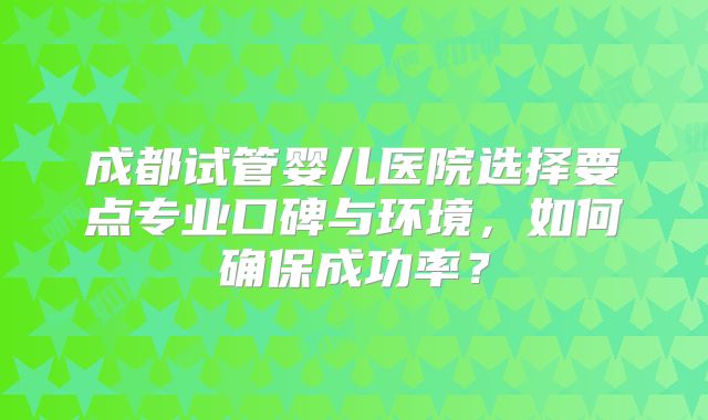 成都试管婴儿医院选择要点专业口碑与环境，如何确保成功率？