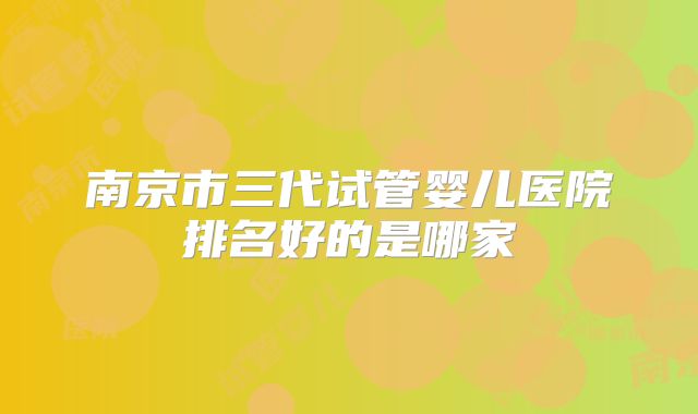 南京市三代试管婴儿医院排名好的是哪家