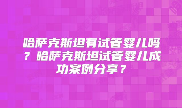 哈萨克斯坦有试管婴儿吗？哈萨克斯坦试管婴儿成功案例分享？