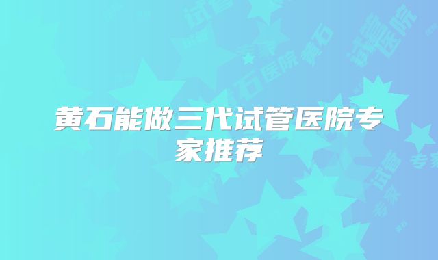 黄石能做三代试管医院专家推荐