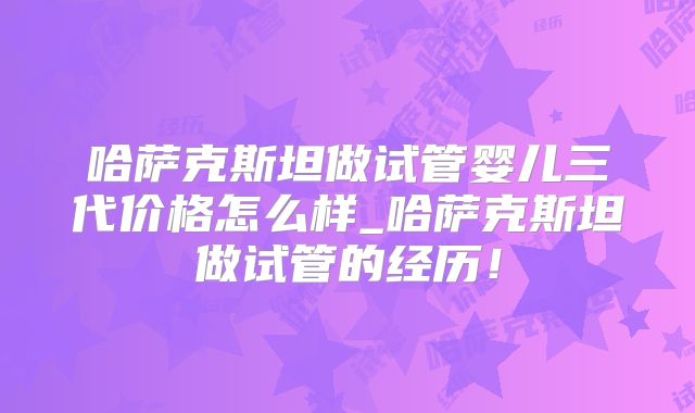 哈萨克斯坦做试管婴儿三代价格怎么样_哈萨克斯坦做试管的经历！