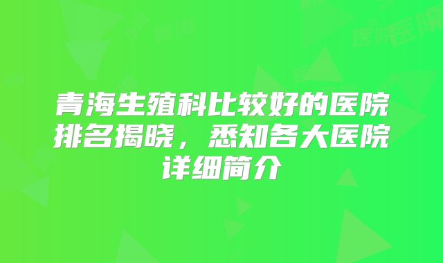 青海生殖科比较好的医院排名揭晓，悉知各大医院详细简介
