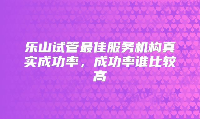 乐山试管最佳服务机构真实成功率，成功率谁比较高