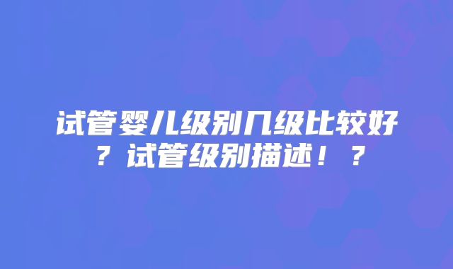 试管婴儿级别几级比较好？试管级别描述！？
