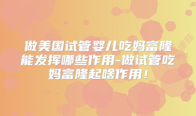 做美国试管婴儿吃妈富隆能发挥哪些作用-做试管吃妈富隆起啥作用！