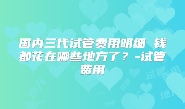 国内三代试管费用明细 钱都花在哪些地方了？-试管费用