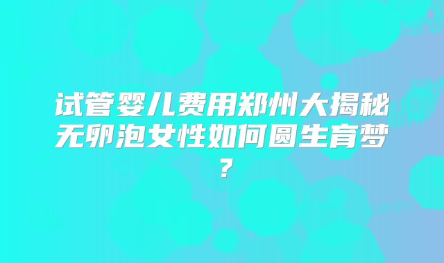 试管婴儿费用郑州大揭秘无卵泡女性如何圆生育梦？