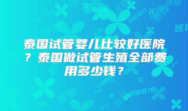 泰国试管婴儿比较好医院？泰国做试管生殖全部费用多少钱？