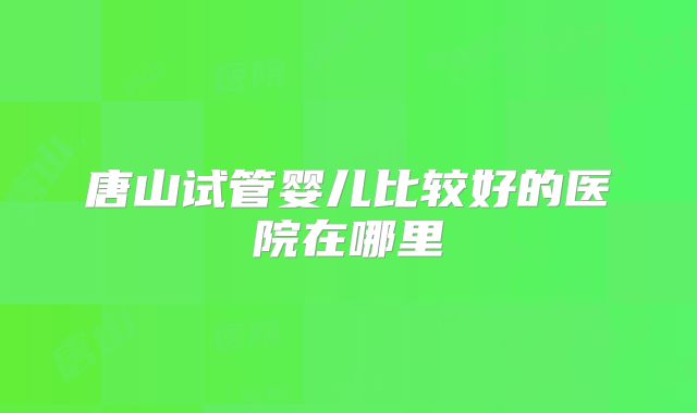 唐山试管婴儿比较好的医院在哪里