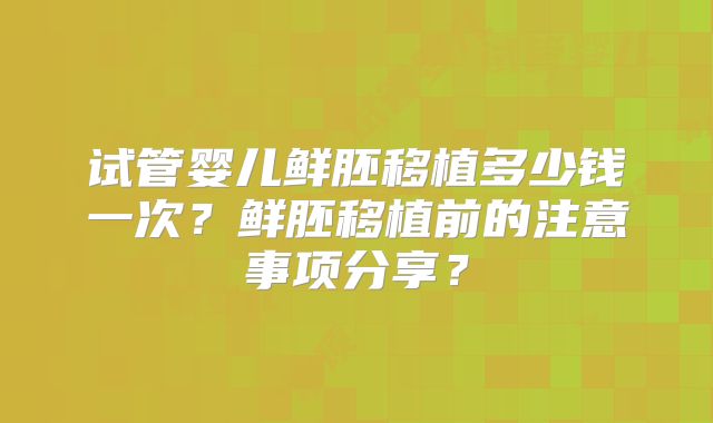 试管婴儿鲜胚移植多少钱一次？鲜胚移植前的注意事项分享？