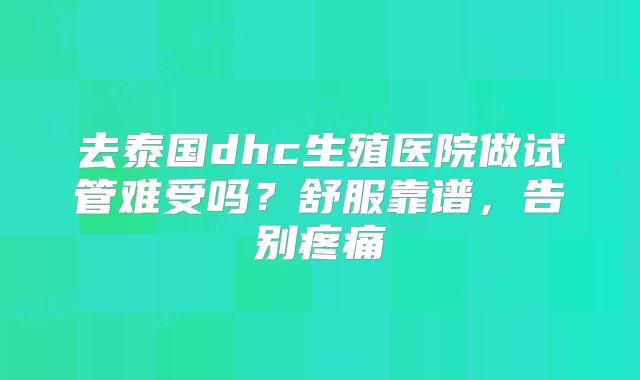 去泰国dhc生殖医院做试管难受吗？舒服靠谱，告别疼痛