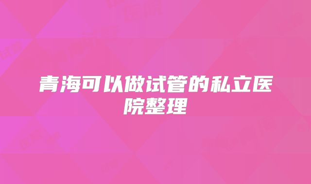 青海可以做试管的私立医院整理